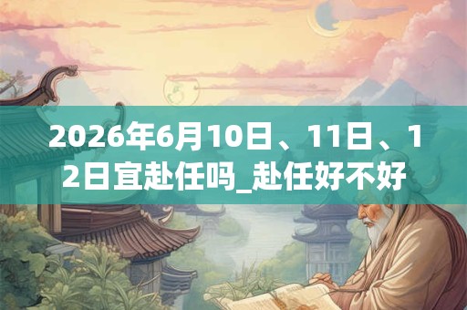 2026年6月10日、11日、12日宜赴任吗_赴任好不好 2026年6月10日、11日、12日宜赴任吗_赴任好不好