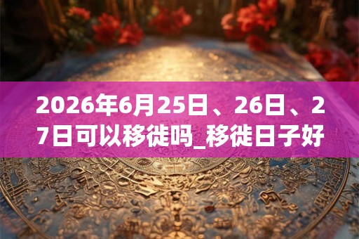 2026年6月25日、26日、27日可以移徙吗_移徙日子好吗 2026年6月25日、26日、27日可以移徙吗_移徙日子好吗