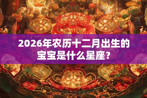 2026年农历十二月出生的宝宝是什么星座？
