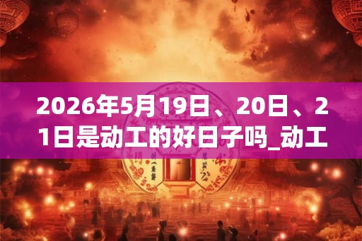 2026年5月19日、20日、21日是动工的好日子吗_动工可以吗