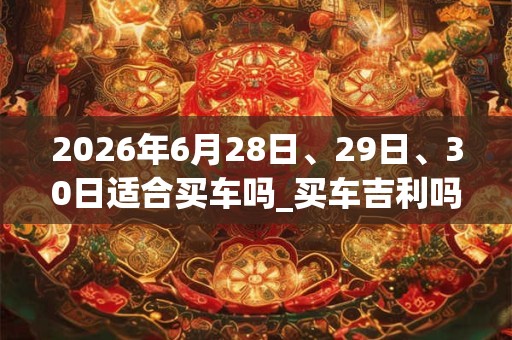 2026年6月28日、29日、30日适合买车吗_买车吉利吗 2026年6月28日、29日、30日适合买车吗_买车吉利吗