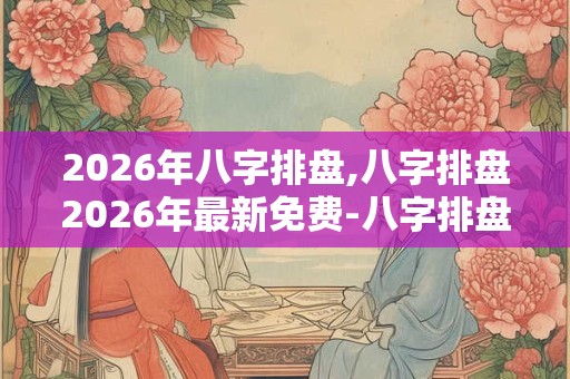 2026年八字排盘,八字排盘2026年最新免费-八字排盘官方免费版