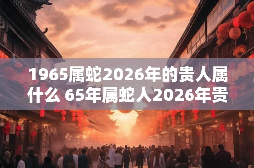 1965属蛇2026年的贵人属什么 65年属蛇人2026年贵人是谁