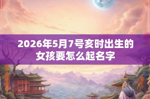 2026年5月7号亥时出生的女孩要怎么起名字