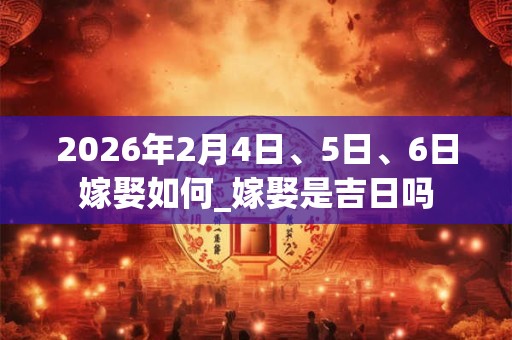 2026年2月4日、5日、6日嫁娶如何_嫁娶是吉日吗