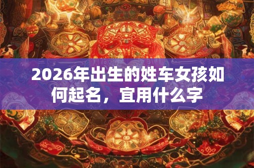 2026年出生的姓车女孩如何起名,宜用什么字 2026年出生的姓车女孩如何起名,宜用什么字