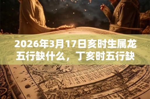 2026年3月17日亥时生属龙五行缺什么,丁亥时五行缺什么 2026年3月17日亥时生属龙五行缺什么,丁亥时五行缺什么