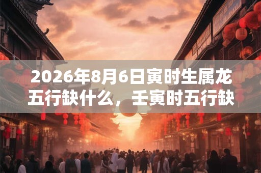 2026年8月6日寅时生属龙五行缺什么，壬寅时五行缺什么