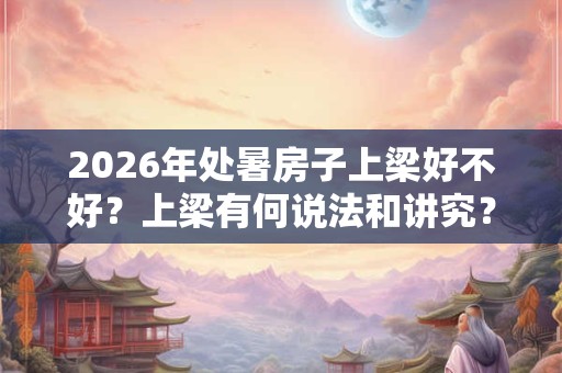2026年处暑房子上梁好不好？上梁有何说法和讲究？