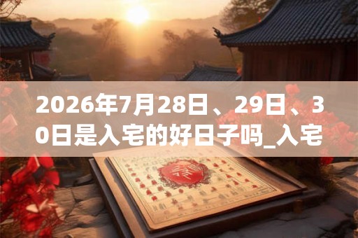 2026年7月28日、29日、30日是入宅的好日子吗_入宅可以吗
