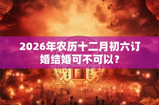 2026年农历十二月初六订婚结婚可不可以？
