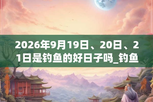 2026年9月19日、20日、21日是钓鱼的好日子吗_钓鱼可以吗