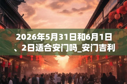 2026年5月31日和6月1日、2日适合安门吗_安门吉利吗