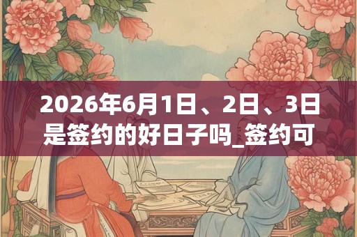 2026年6月1日、2日、3日是签约的好日子吗_签约可以吗 2026年6月1日、2日、3日是签约的好日子吗_签约可以吗