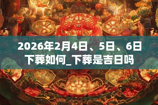 2026年2月4日、5日、6日下葬如何_下葬是吉日吗