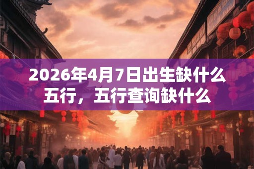 2026年4月7日出生缺什么五行，五行查询缺什么