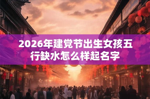 2026年建党节出生女孩五行缺水怎么样起名字