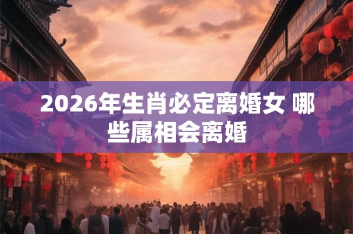 2026年生肖必定离婚女 哪些属相会离婚