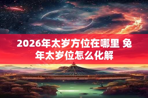 2026年太岁方位在哪里 兔年太岁位怎么化解