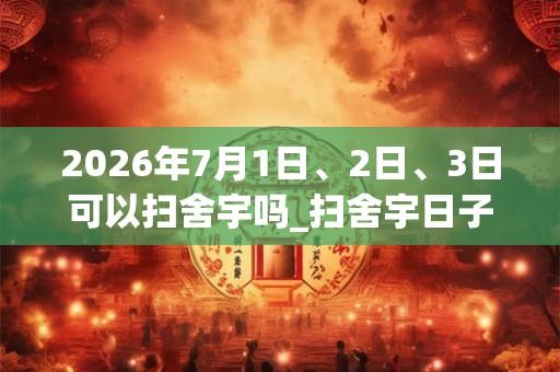 2026年7月1日、2日、3日可以扫舍宇吗_扫舍宇日子好吗