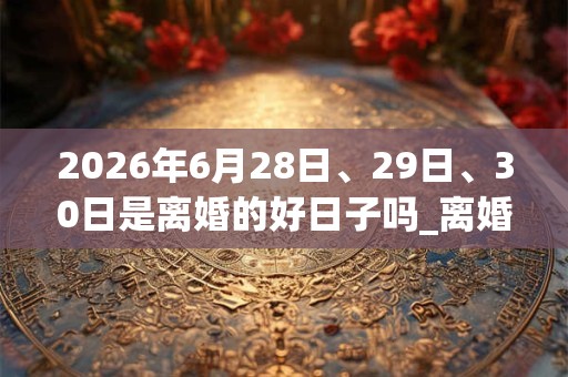 2026年6月28日、29日、30日是离婚的好日子吗_离婚可以吗