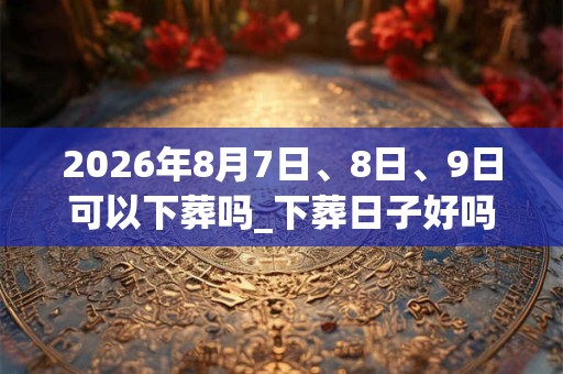 2026年8月7日、8日、9日可以下葬吗_下葬日子好吗
