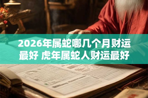 2026年属蛇哪几个月财运最好 虎年属蛇人财运最好的月份