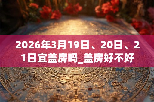 2026年3月19日、20日、21日宜盖房吗_盖房好不好