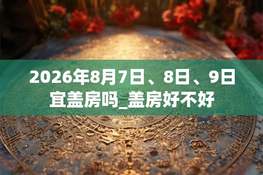 2026年8月7日、8日、9日宜盖房吗_盖房好不好