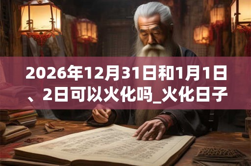 2026年12月31日和1月1日、2日可以火化吗_火化日子好吗