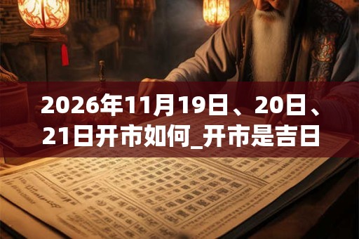2026年11月19日、20日、21日开市如何_开市是吉日吗 2026年11月19日、20日、21日开市如何_开市是吉日吗