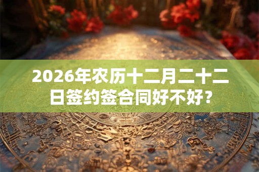 2026年农历十二月二十二日签约签合同好不好？