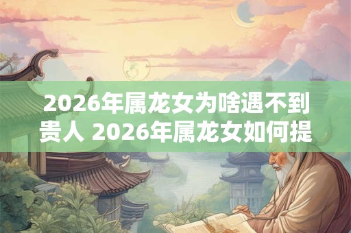 2026年属龙女为啥遇不到贵人 2026年属龙女如何提升贵人运