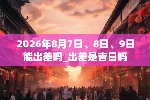 2026年8月7日、8日、9日能出差吗_出差是吉日吗 2026年8月7日、8日、9日能出差吗_出差是吉日吗