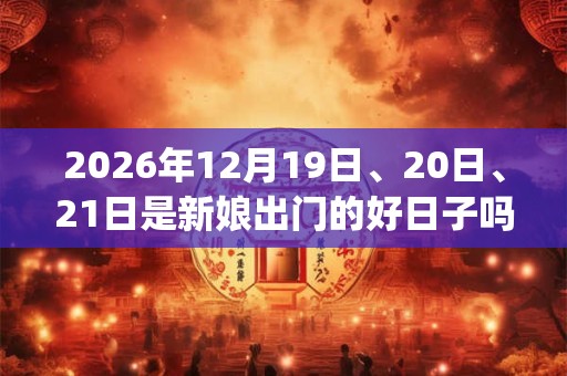 2026年12月19日、20日、21日是新娘出门的好日子吗_新娘出门可以吗 2026年12月19日、20日、21日是新娘出门的好日子吗_新娘出门可以吗