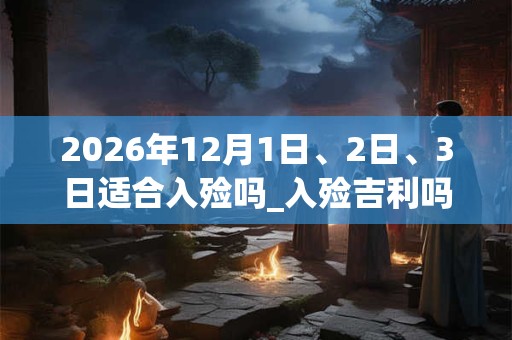 2026年12月1日、2日、3日适合入殓吗_入殓吉利吗