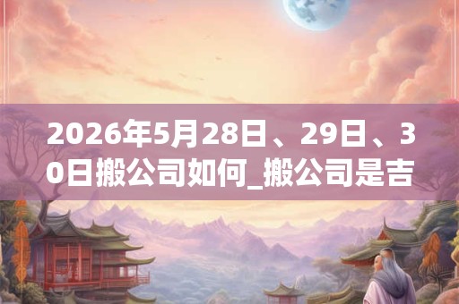 2026年5月28日、29日、30日搬公司如何_搬公司是吉日吗 2026年5月28日、29日、30日搬公司如何_搬公司是吉日吗