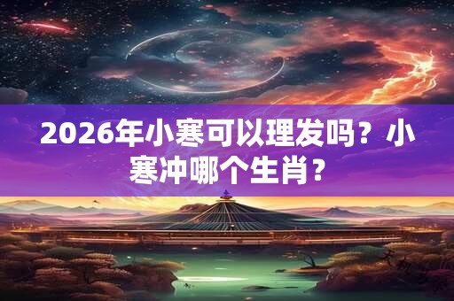 2026年小寒可以理发吗?小寒冲哪个生肖? 2026年小寒可以理发吗?小寒冲哪个生肖?