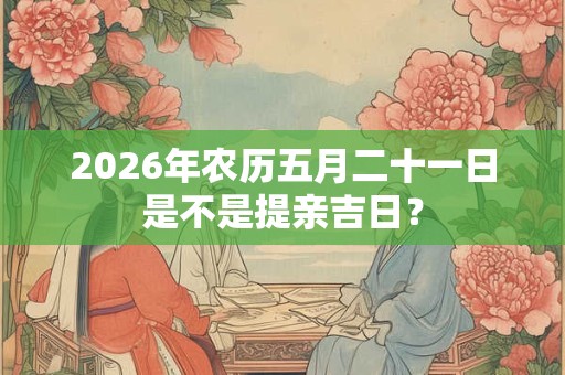 2026年农历五月二十一日是不是提亲吉日? 2026年农历五月二十一日是不是提亲吉日?