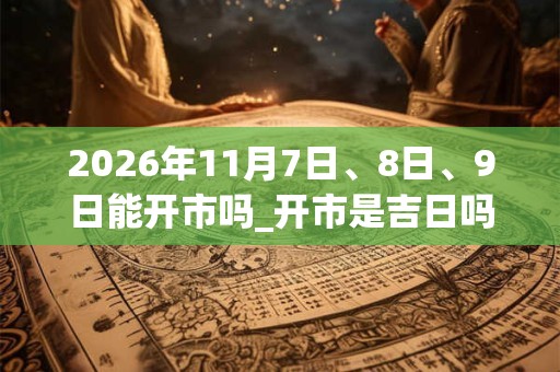 2026年11月7日、8日、9日能开市吗_开市是吉日吗 2026年11月7日、8日、9日能开市吗_开市是吉日吗