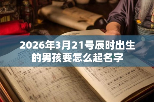 2026年3月21号辰时出生的男孩要怎么起名字 2026年3月21号辰时出生的男孩要怎么起名字