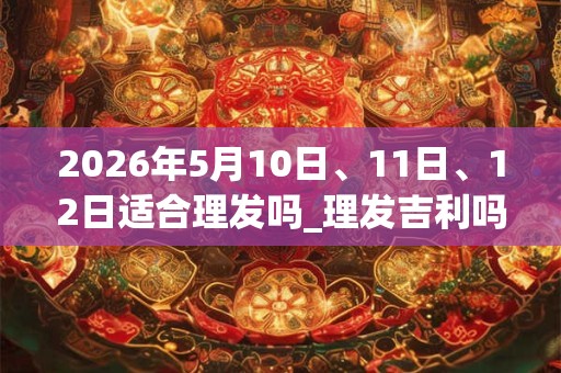 2026年5月10日、11日、12日适合理发吗_理发吉利吗 2026年5月10日、11日、12日适合理发吗_理发吉利吗