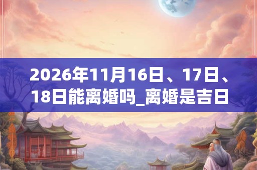 2026年11月16日、17日、18日能离婚吗_离婚是吉日吗 2026年11月16日、17日、18日能离婚吗_离婚是吉日吗