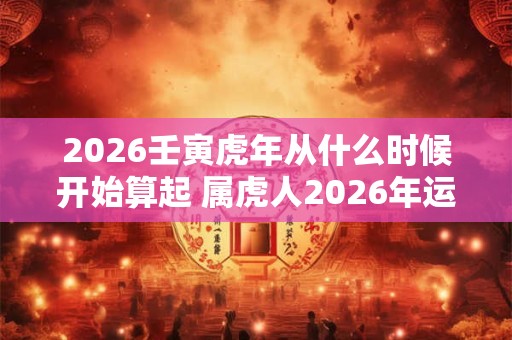 2026壬寅虎年从什么时候开始算起 属虎人2026年运势如何 2026壬寅虎年从什么时候开始算起 属虎人2026年运势如何