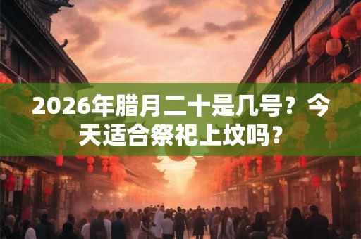 2026年腊月二十是几号?今天适合祭祀上坟吗? 2026年腊月二十是几号?今天适合祭祀上坟吗?