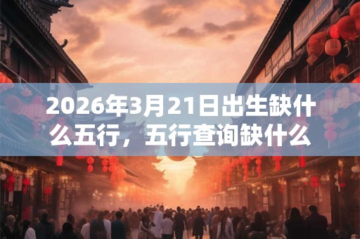 2026年3月21日出生缺什么五行，五行查询缺什么