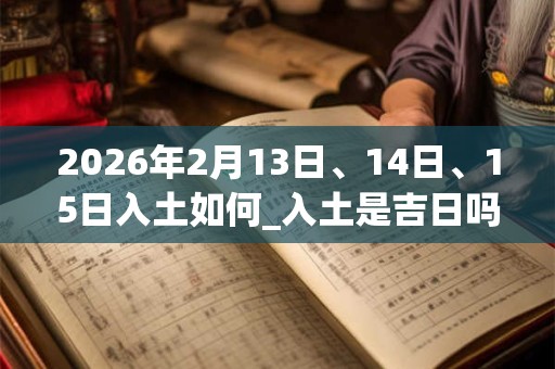 2026年2月13日、14日、15日入土如何_入土是吉日吗 2026年2月13日、14日、15日入土如何_入土是吉日吗