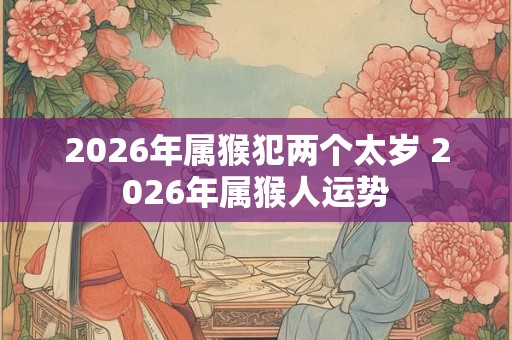 2026年属猴犯两个太岁 2026年属猴人运势 2026年属猴犯两个太岁 2026年属猴人运势
