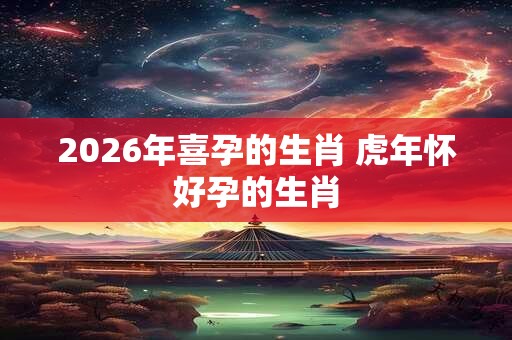 2026年喜孕的生肖 虎年怀好孕的生肖 2026年喜孕的生肖 虎年怀好孕的生肖