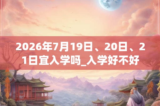 2026年7月19日、20日、21日宜入学吗_入学好不好 2026年7月19日、20日、21日宜入学吗_入学好不好
